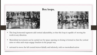 .
• The long horizontal segments add vertical adjustability, so that this loop is capable of moving the
tooth in any direction.
• Mesiodistal movements can be carried out for space opening or closing is formed so that the vertical
arms or other arch stops engage brackets in the proper way.
• activated to move the left central incisor labially and inferiorly, with no mesiodistal action
Box loops.
 