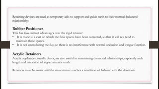 Retaining devices are used as temporary aids to support and guide teeth to their normal, balanced
relationships
Rubber Positioner
This has two distinct advantages over the rigid retainer:
• It is made to a cast on which the final spaces have been corrected, so that it will not tend to
maintain these spaces.
• It is not worn during the day, so there is no interference with normal occlusion and tongue function.
Acrylic Retainers
Acrylic appliances, usually plates, are also useful in maintaining corrected relationships, especially arch
length and retraction of upper anterior teeth
Retainers must be worn until the musculature reaches a condition of balance with the dentition.
 