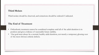Third Molars
Third molars should be observed, and extractions should be ordered if indicated.
The End of Treatment
• Orthodontic treatment cannot be considered complete until all of the adult dentition is in
position and gives evidence of reasonable future stability.
• Our goal must always be a normal, healthy adult dentition, not merely a temporary glossing over
of the most obvious esthetic defects.
 