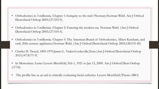 • Orthodontics in 3 millennia. Chapter 1:Antiquity to the mid-19century.Norman Wahl. Am J Orthod
Dentofacial Orthop 2005;127:255-9).
• Orthodontics in 3 millennia. Chapter 2: Entering the modern era. Norman Wahl. (Am J Orthod
Dentofacial Orthop 2005;127:510-5).
• Orthodontics in 3 millennia. Chapter 5: The American Board of Orthodontics, Albert Ketcham, and
early 20th-century appliances.Norman Wahl. (Am J Orthod Dentofacial Orthop 2005;128:535-40)
• Charles H. Tweed, 1895-1970.James L. Vaden.Cookeville,Tenn.(Am J Orthod Dentofacial Orthop
2015;147:S171-9)
• In Memoriam. Lester Levern Merrifield, Feb 1, 1921 to Jan 15, 2000. Am J Orthod Dent Orthop
;117(4).
• The profile line as an aid in critically evaluating facial esthetics. Levern Merrifield.(Thesis-ABO)
 