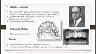 • Victor H. Jackson
• Wire crib in 1887 (patterned much after the design of Schange)
• A number of finger springs for tooth movement were soldered
• “Jackson System,” opening the door to what some have
called the “Age of Systems.”
• Fixed retention and fiberotomy
William E. Walker
• Who used precious metals
Crozat
• Modified Walker’s device and introduced it in 1919.
• For many years, the “Crozat technique” was one of the most popular in use
Orthodontics in 3 millennia. Chapter 5: The American Board of Orthodontics, Albert Ketcham, and early 20th-century appliances.Am J Orthod Dentofacial Orthop 2005;128:535-40
 
