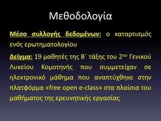 Μεθοδολογία
Μέσο συλλογής δεδομένων: ο καταρτισμός
ενός ερωτηματολογίου
Δείγμα: 19 μαθητές της Β΄ τάξης του 2ου Γενικού
Λυκείου Κομοτηνής που συμμετείχαν σε
ηλεκτρονικό μάθημα που αναπτύχθηκε στην
πλατφόρμα «free open e-class» στα πλαίσια του
μαθήματος της ερευνητικής εργασίας
 
