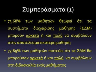 Συμπεράσματα (1)
• 73.68% των μαθητών θεωρεί ότι τα
συστήματα διαχείρισης μάθησης (ΣΔΜ)
μπορούν αρκετά ή και πολύ να συμβάλουν
στην αποτελεσματικότερη μάθηση
• 73.69% των μαθητών πιστεύει ότι τα ΣΔΜ θα
μπορούσαν αρκετά ή και πολύ να συμβάλουν
στη διδασκαλία ενός μαθήματος
 