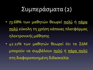 Συμπεράσματα (2)
• 73.68% των μαθητών θεωρεί πολύ ή πάρα
πολύ εύκολη τη χρήση κάποιας πλατφόρμας
ηλεκτρονικής μάθησης
• 42.11% των μαθητών θεωρεί ότι τα ΣΔΜ
μπορούν να συμβάλουν πολύ ή πάρα πολύ
στη διαφοροποιημένη διδασκαλία
 