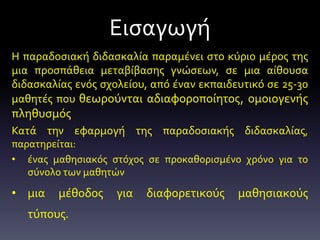 Η παραδοσιακή διδασκαλία παραμένει στο κύριο μέρος της
μια προσπάθεια μεταβίβασης γνώσεων, σε μια αίθουσα
διδασκαλίας ενός σχολείου, από έναν εκπαιδευτικό σε 25-30
μαθητές που θεωρούνται αδιαφοροποίητος, ομοιογενής
πληθυσμός
Κατά την εφαρμογή της παραδοσιακής διδασκαλίας,
παρατηρείται:
• ένας μαθησιακός στόχος σε προκαθορισμένο χρόνο για το
σύνολο των μαθητών
• μια μέθοδος για διαφορετικούς μαθησιακούς
τύπους.
Εισαγωγή
 