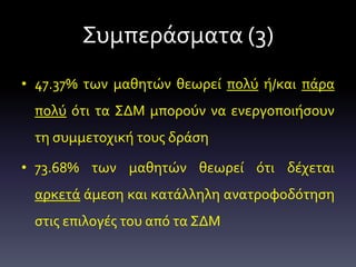 Συμπεράσματα (3)
• 47.37% των μαθητών θεωρεί πολύ ή/και πάρα
πολύ ότι τα ΣΔΜ μπορούν να ενεργοποιήσουν
τη συμμετοχική τους δράση
• 73.68% των μαθητών θεωρεί ότι δέχεται
αρκετά άμεση και κατάλληλη ανατροφοδότηση
στις επιλογές του από τα ΣΔΜ
 