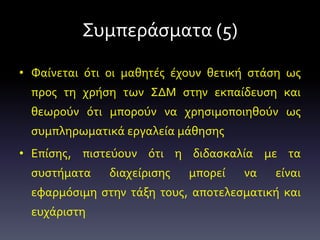 Συμπεράσματα (5)
• Φαίνεται ότι οι μαθητές έχουν θετική στάση ως
προς τη χρήση των ΣΔΜ στην εκπαίδευση και
θεωρούν ότι μπορούν να χρησιμοποιηθούν ως
συμπληρωματικά εργαλεία μάθησης
• Επίσης, πιστεύουν ότι η διδασκαλία με τα
συστήματα διαχείρισης μπορεί να είναι
εφαρμόσιμη στην τάξη τους, αποτελεσματική και
ευχάριστη
 