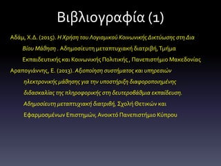 Βιβλιογραφία (1)
Αδάμ, Χ.Δ. (2015). Η Χρήση του Λογισμικού Κοινωνικής Δικτύωσης στη Δια
Βίου Μάθηση . Αδημοσίευτη μεταπτυχιακή διατριβή,Τμήμα
Εκπαιδευτικής και Κοινωνικής Πολιτικής , Πανεπιστήμιο Μακεδονίας
Αραπογιάννης, Ε. (2013). Αξιοποίηση συστήματος και υπηρεσιών
ηλεκτρονικής μάθησης για την υποστήριξη διαφοροποιημένης
διδασκαλίας της πληροφορικής στη δευτεροβάθμια εκπαίδευση.
Αδημοσίευτη μεταπτυχιακή διατριβή, Σχολή Θετικών και
Εφαρμοσμένων Επιστημών,Ανοικτό Πανεπιστήμιο Κύπρου
 