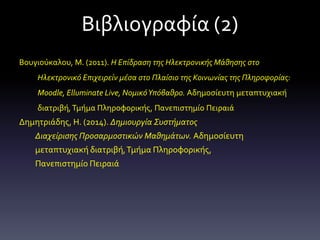 Βιβλιογραφία (2)
Βουγιούκαλου, Μ. (2011). Η Επίδραση της Ηλεκτρονικής Μάθησης στο
Ηλεκτρονικό Επιχειρείν μέσα στο Πλαίσιο της Κοινωνίας της Πληροφορίας:
Moodle, Elluminate Live, ΝομικόΥπόβαθρο. Αδημοσίευτη μεταπτυχιακή
διατριβή,Τμήμα Πληροφορικής, Πανεπιστημίο Πειραιά
Δημητριάδης, Η. (2014). Δημιουργία Συστήματος
Διαχείρισης Προσαρμοστικών Μαθημάτων. Αδημοσίευτη
μεταπτυχιακή διατριβή,Τμήμα Πληροφορικής,
Πανεπιστημίο Πειραιά
 
