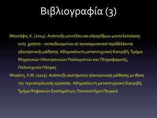 Βιβλιογραφία (3)
Μουτάφη, Κ. (2014). Ανάπτυξη μοντέλου και αλγορίθμων μοντελοποίησης
ενός χρήστη – εκπαιδευομένου σε προσαρμοστικά περιβάλλοντα
ηλεκτρονικής μάθησης. Αδημοσίευτη μεταπτυχιακή διατριβή,Τμήμα
Μηχανικών ΗλεκτρονικώνΥπολογιστών και Πληροφορικής,
Πολυτεχνείο Πάτρας
Μπράτη, Χ.Μ. (2013). Ανάπτυξη συστήματος ηλεκτρονικής μάθησης με βάση
την τεχνολογία ροής εργασίας. Αδημοσίευτη μεταπτυχιακή διατριβή,
ΤμήμαΨηφιακώνΣυστημάτων, Πανεπιστήμιο Πειραιά
 