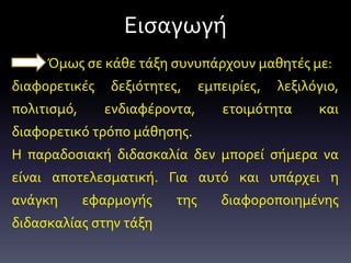 Εισαγωγή
Όμως σε κάθε τάξη συνυπάρχουν μαθητές με:
διαφορετικές δεξιότητες, εμπειρίες, λεξιλόγιο,
πολιτισμό, ενδιαφέροντα, ετοιμότητα και
διαφορετικό τρόπο μάθησης.
Η παραδοσιακή διδασκαλία δεν μπορεί σήμερα να
είναι αποτελεσματική. Για αυτό και υπάρχει η
ανάγκη εφαρμογής της διαφοροποιημένης
διδασκαλίας στην τάξη
 