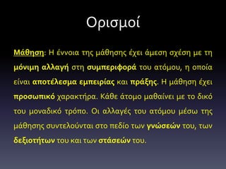 Ορισμοί
Μάθηση: Η έννοια της μάθησης έχει άμεση σχέση με τη
μόνιμη αλλαγή στη συμπεριφορά του ατόμου, η οποία
είναι αποτέλεσμα εμπειρίας και πράξης. Η μάθηση έχει
προσωπικό χαρακτήρα. Κάθε άτομο μαθαίνει με το δικό
του μοναδικό τρόπο. Οι αλλαγές του ατόμου μέσω της
μάθησης συντελούνται στο πεδίο των γνώσεών του, των
δεξιοτήτων του και των στάσεών του.
 