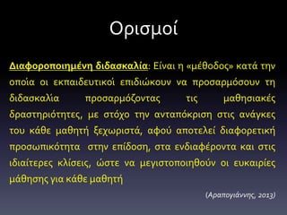 Ορισμοί
Διαφοροποιημένη διδασκαλία: Είναι η «μέθοδος» κατά την
οποία οι εκπαιδευτικοί επιδιώκουν να προσαρμόσουν τη
διδασκαλία προσαρμόζοντας τις μαθησιακές
δραστηριότητες, με στόχο την ανταπόκριση στις ανάγκες
του κάθε μαθητή ξεχωριστά, αφού αποτελεί διαφορετική
προσωπικότητα στην επίδοση, στα ενδιαφέροντα και στις
ιδιαίτερες κλίσεις, ώστε να μεγιστοποιηθούν οι ευκαιρίες
μάθησης για κάθε μαθητή
(Αραπογιάννης, 2013)
 
