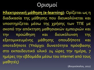 Ορισμοί
Ηλεκτρονική μάθηση (e-learning): Ορίζεται ως η
διαδικασία της μάθησης που διευκολύνεται και
υποστηρίζεται μέσω της χρήσης των ΤΠΕ με
σκοπό την απόκτηση μαθησιακών εμπειριών και
την προώθηση και διευκόλυνση της
εξατομικευμένης μάθησης οπουδήποτε και
οποτεδήποτε (Υπάρχει δυνατότητα πρόσβασης
στο εκπαιδευτικό υλικό 24 ώρες την ημέρα, 7
ημέρες την εβδομάδα μέσω του internet από τους
μαθητές)
(Βουγιούκαλου, 2011)
 