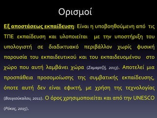 Ορισμοί
Εξ αποστάσεως εκπαίδευση: Είναι η υποβοηθούμενη από τις
ΤΠΕ εκπαίδευση και υλοποιείται με την υποστήριξη του
υπολογιστή σε διαδικτυακό περιβάλλον χωρίς φυσική
παρουσία του εκπαιδευτικού και του εκπαιδευομένου στο
χώρο που αυτή λαμβάνει χώρα (Σαμαρτζή, 2013). Αποτελεί μια
προσπάθεια προσομοίωσης της συμβατικής εκπαίδευσης,
όποτε αυτή δεν είναι εφικτή, με χρήση της τεχνολογίας
(Βουγιούκαλου, 2011). Ο όρος χρησιμοποιείται και από την UNESCO
(Ρόκος, 2015).
 