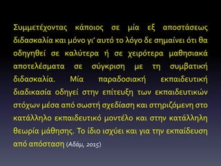 Συμμετέχοντας κάποιος σε μία εξ αποστάσεως
διδασκαλία και μόνο γι’ αυτό το λόγο δε σημαίνει ότι θα
οδηγηθεί σε καλύτερα ή σε χειρότερα μαθησιακά
αποτελέσματα σε σύγκριση με τη συμβατική
διδασκαλία. Μία παραδοσιακή εκπαιδευτική
διαδικασία οδηγεί στην επίτευξη των εκπαιδευτικών
στόχων μέσα από σωστή σχεδίαση και στηριζόμενη στο
κατάλληλο εκπαιδευτικό μοντέλο και στην κατάλληλη
θεωρία μάθησης. Το ίδιο ισχύει και για την εκπαίδευση
από απόσταση (Αδάμ, 2015)
 