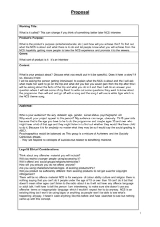 Proposal
1
Working Title:
What is it called? This can change if you think of something better later NCS interview
Product’s Purpose:
What is the product’s purpose (entertain/educate etc.) and how will you achieve this? To find out
what the NCS is about and what there is to do and let people know what you will achieve from the
NCS hopefully getting more people to take the NCS experience and promote it to the viewers.
Genre:
What sort of product is it it’s an interview
Content
What is your product about? Discuss what you would put in it (be specific). Does it have a story? If
so, discuss it here
I will be asking the person getting interviewed to explain what the NCS is about and the I will ask
what made her want to go on the trip and what did you feel you would gain from the trip after this I
will be asking about the facts of the trip and what you do in it and then I will do an answer your
question where I will ask some of my friend to write out some questions they want to know about
the programme then will end and go off with a song and the song I will use is white tiger which is
the NCS theme song.
Audience:
Who is your audience? Be very detailed; age, gender, social status, psychographic etc
Why would your project appeal to this person? My audience can range, obviously 15-18 year olds
because that is the age you have to be to do the programme and maybe ages 35 and over who
might have a kid of that age and they might listen in to find out whether they would like there child
to do it. Because it is for anybody no matter what they may be so I would say the social grading is
ABC1.
Psychographics would be balanced as This group is a mixture of Achievers and the Socially
Conscious groups.
- They will respond to concepts of success but related to benefitting mankind.
Legal & Ethical Considerations:
Think about any offensive material you will include?
Will you restrict younger people using/accessing it?
Will it offend any social groups/religions/ethnicities?
How will you ensure you do not offend anyone?
Are you using characters/names/logos of existing products/IPs?
Will you product be sufficiently different from existing products to not get sued for copyright
infringement?
There will be no offence material NCS is for everyone of colour ability culture and religion there is
nothing saying that you can’t do it people under the age of 15 or over than 18 can’t do it but that
doesn’t mean other ages can’t listen to the radio about it as it will not have any offence language
or adult talk. I will have to tell the person I am interviewing to make sure she doesn’t use any
offensive terms or inappropriate language which I wouldn’t expect her to do anyway. NCS is an
existing thing but I won’t be using logos or anything as people won’t be able to see what’s
happening anyway. I haven’t seen anything like this before and have searched to see but nothing
came up with this concept.
 