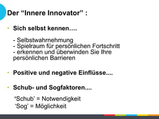 Der “Innere Innovator” :
• Sich selbst kennen….
- Selbstwahrnehmung
- Spielraum für persönlichen Fortschritt
- erkennen und überwinden Sie Ihre
persönlichen Barrieren
• Positive und negative Einflüsse....
• Schub- und Sogfaktoren....
‘Schub’ = Notwendigkeit
‘Sog’ = Möglichkeit
-
 