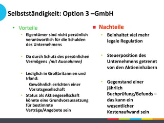Selbstständigkeit: Option 3 –GmbH
• Vorteile
• Eigentümer sind nicht persönlich
verantwortlich für die Schulden
des Unternehmens
• Da durch Schutz des persönlichen
Vermögens (mit Ausnahmen)
• Lediglich in Großbritannien und
Irland:
Gewöhnlich errichten einer
Vorratsgesellschaft
• Status als Aktiengesellschaft
könnte eine Grundvoraussetzung
für bestimmte
Verträge/Angebote sein
 Nachteile
• Beinhaltet viel mehr
legale Regulation
• Steuerposition des
Unternehmens getrennt
von den Aktieninhabern
• Gegenstand einer
jährlich
Buchprüfung/Befunds –
das kann ein
wesentlicher
Kostenaufwand sein
 