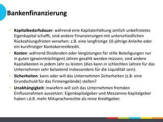 • Kapitalbedarfsdauer: während eine Kapitalerhöhung zeitlich unbefristetes
Eigenkapital schafft, sind andere Finanzierungen mit unterschiedlichen
Rückzahlungsfristen versehen: z.B. eine langfristige 10-jährige Anleihe oder
ein kurzfristiger Kontokorrentkredit.
• Kosten: während Dividenden oder Vergütungen für stille Beteiligungen nur
in guten (gewinnträchtigen) Jahren gezahlt werden müssen, sind andere
Kapitalkosten in jedem Jahr zu leisten (dies kann in schlechten Jahren für das
Unternehmen sehr belastend insbesondere für die Liquidität sein).
• Sicherheiten: kann oder will das Unternehmen Sicherheiten (z.B. eine
Grundschuld für das Firmengelände) stellen?
• Unabhängigkeit: inwiefern will sich das Unternehmen fremden
Einflussnahmen aussetzen: Eigenkapitalgeber und Mezzanine-Kapitalgeber
haben i.d.R. mehr Mitspracherechte als reine Kreditgeber.
Bankenfinanzierung
 