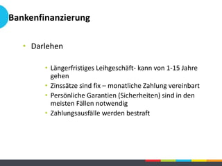 Bankenfinanzierung
• Darlehen
• Längerfristiges Leihgeschäft- kann von 1-15 Jahre
gehen
• Zinssätze sind fix – monatliche Zahlung vereinbart
• Persönliche Garantien (Sicherheiten) sind in den
meisten Fällen notwendig
• Zahlungsausfälle werden bestraft
 