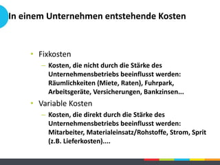 In einem Unternehmen entstehende Kosten
• Fixkosten
– Kosten, die nicht durch die Stärke des
Unternehmensbetriebs beeinflusst werden:
Räumlichkeiten (Miete, Raten), Fuhrpark,
Arbeitsgeräte, Versicherungen, Bankzinsen...
• Variable Kosten
– Kosten, die direkt durch die Stärke des
Unternehmensbetriebs beeinflusst werden:
Mitarbeiter, Materialeinsatz/Rohstoffe, Strom, Sprit
(z.B. Lieferkosten)....
 