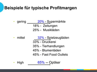 Beispiele für typische Profitmargen
• gering 20% - Supermärkte
18% - Zeitungen
25% - Musikläden
• mittel 32% - Spielzeugläden
33% - Druckerei
35% - Tierhandlungen
45% - Blumenläden
45% - Fast Food Outlets
• High 65% -- Optiker
 