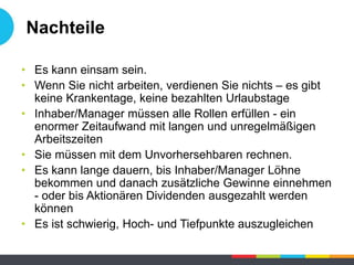 Nachteile
• Es kann einsam sein.
• Wenn Sie nicht arbeiten, verdienen Sie nichts – es gibt
keine Krankentage, keine bezahlten Urlaubstage
• Inhaber/Manager müssen alle Rollen erfüllen - ein
enormer Zeitaufwand mit langen und unregelmäßigen
Arbeitszeiten
• Sie müssen mit dem Unvorhersehbaren rechnen.
• Es kann lange dauern, bis Inhaber/Manager Löhne
bekommen und danach zusätzliche Gewinne einnehmen
- oder bis Aktionären Dividenden ausgezahlt werden
können
• Es ist schwierig, Hoch- und Tiefpunkte auszugleichen
 