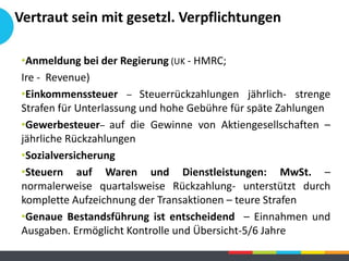 •Anmeldung bei der Regierung (UK - HMRC;
Ire - Revenue)
•Einkommenssteuer – Steuerrückzahlungen jährlich- strenge
Strafen für Unterlassung und hohe Gebühre für späte Zahlungen
•Gewerbesteuer– auf die Gewinne von Aktiengesellschaften –
jährliche Rückzahlungen
•Sozialversicherung
•Steuern auf Waren und Dienstleistungen: MwSt. –
normalerweise quartalsweise Rückzahlung- unterstützt durch
komplette Aufzeichnung der Transaktionen – teure Strafen
•Genaue Bestandsführung ist entscheidend – Einnahmen und
Ausgaben. Ermöglicht Kontrolle und Übersicht-5/6 Jahre
Vertraut sein mit gesetzl. Verpflichtungen
 