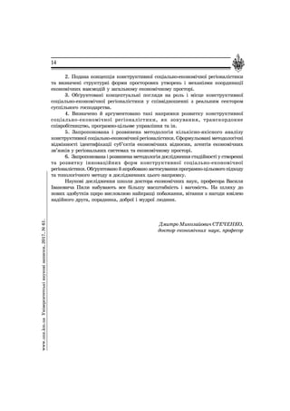 14
2. Ïîäàíà êîíöåïö³ÿ êîíñòðóêòèâíî¿ ñîö³àëüíî-åêîíîì³÷íî¿ ðåã³îíàë³ñòèêè
òà âèçíà÷åí³ ñòðóêòóðí³ ôîðìè ïðîñòîðîâèõ óòâîðåíü ³ ìåõàí³çìè êîîðäèíàö³¿
åêîíîì³÷íèõ âçàºìîä³é ó çàãàëüíîìó åêîíîì³÷íîìó ïðîñòîð³.
3. Îá´ðóíòîâàí³ êîíöåïòóàëüí³ ïîãëÿäè íà ðîëü ³ ì³ñöå êîíñòðóêòèâíî¿
ñîö³àëüíî-åêîíîì³÷íî¿ ðåã³îíàë³ñòèêè ó ñï³ââ³äíîøåíí³ ç ðåàëüíèì ñåêòîðîì
ñóñï³ëüíîãî ãîñïîäàðñòâà.
4. Âèçíà÷åíî é àðãóìåíòîâàíî òàê³ íàïðÿìêè ðîçâèòêó êîíñòðóêòèâíî¿
ñîö³àëüíî-åêîíîì³÷íî¿ ðåã³îíàë³ñòèêè, ÿê çîíóâàííÿ, òðàíñêîðäîííå
ñï³âðîá³òíèöòâî, ïðîãðàìíî-ö³ëüîâå óïðàâë³ííÿ òà ³í.
5. Çàïðîïîíîâàíà ³ ðîçâèíåíà ìåòîäîëîã³ÿ ê³ëüê³ñíî-ÿê³ñíîãî àíàë³çó
êîíñòðóêòèâíî¿ ñîö³àëüíî-åêîíîì³÷íî¿ ðåã³îíàë³ñòèêè. Ñôîðìóëüîâàí³ ìåòîäîëîã³÷í³
â³äì³ííîñò³ ³äåíòèô³êàö³¿ ñóá’ºêò³â åêîíîì³÷íèõ â³äíîñèí, àãåíò³â åêîíîì³÷íèõ
çâ’ÿçê³â ó ðåã³îíàëüíèõ ñèñòåìàõ òà åêîíîì³÷íîìó ïðîñòîð³.
6. Çàïðîïîíîâàíà ³ ðîçâèíåíà ìåòîäîëîã³ÿ äîñë³äæåííÿ ñòàä³éíîñò³ ó ñòâîðåíí³
òà ðîçâèòêó ³ííîâàö³éíèõ ôîðì êîíñòðóêòèâíî¿ ñîö³àëüíî-åêîíîì³÷íî¿
ðåã³îíàë³ñòèêè.Îá´ðóíòîâàíîéàïðîáîâàíîçàñòîñóâàííÿïðîãðàìíî-ö³ëüîâîãîï³äõîäó
òà òîïîëîã³÷íîãî ìåòîäó â äîñë³äæåííÿõ öüîãî íàïðÿìêó.
Íàóêîâ³ äîñë³äæåííÿ øêîëè äîêòîðà åêîíîì³÷íèõ íàóê, ïðîôåñîðà Âàñèëÿ
²âàíîâè÷à Ïèëè íàáóâàþòü âñå á³ëüøó ìàñøòàáí³ñòü ³ âàãîì³ñòü. Íà øëÿõó äî
íîâèõ çäîáóòê³â ùèðî âèñëîâëþþ íàéêðàù³ ïîáàæàííÿ, â³òàííÿ ç íàãîäè þâ³ëåþ
íàä³éíîãî äðóãà, ïîðàäíèêà, äîáðî¿ ³ ìóäðî¿ ëþäèíè.
Äìèòðî Ìèêîëàéîâè÷ ÑÒÅ×ÅÍÊÎ,
äîêòîð åêîíîì³÷íèõ íàóê, ïðîôåñîð
www.unz.km.uaÓí³âåðñèòåòñüê³íàóêîâ³çàïèñêè,2017,¹61.
 