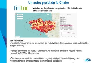 11
Un autre projet de la Chaire
Valoriser les données des comptes des collectivités locales
diffusées en Open data
Les innovations :
- Possibilité d’intégrer en un clic les comptes des collectivités (budgets principaux, mais également les
budgets annexes)
- Agréger les données aux niveau d’un territoire (Par exemple le territoire du Pays de Vannes
composé de 3 EPCI et 59 communes
- Être en capacité de calculer des tendances longues (historiques depuis 2008) malgré les
réorganisations des territoires grâce à une méthode de réallocation
 