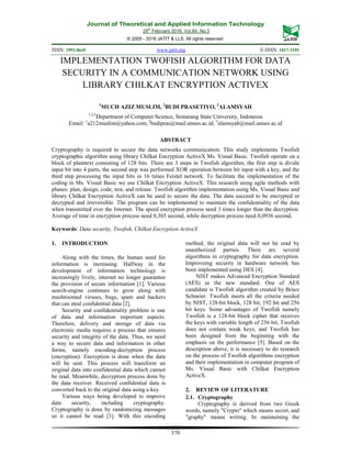 Journal of Theoretical and Applied Information Technology
29th
February 2016. Vol.84. No.3
© 2005 - 2016 JATIT & LLS. All rights reserved.
ISSN: 1992-8645 www.jatit.org E-ISSN: 1817-3195
370
IMPLEMENTATION TWOFISH ALGORITHM FOR DATA
SECURITY IN A COMMUNICATION NETWORK USING
LIBRARY CHILKAT ENCRYPTION ACTIVEX
1
MUCH AZIZ MUSLIM, 2
BUDI PRASETIYO, 3
ALAMSYAH
1,2,3
Department of Computer Science, Semarang State University, Indonesia
Email: 1
a212muslim@yahoo.com, 2
budipras@mail.unnes.ac.id, 3
alamsyah@mail.unnes.ac.id
ABSTRACT
Cryptography is required to secure the data networks communication. This study implements Twofish
cryptographic algorithm using library Chilkat Encryption ActiveX Ms. Visual Basic. Twofish operate on a
block of plaintext consisting of 128 bits. There are 3 steps in Twofish algorithm, the first step is divide
input bit into 4 parts, the second step was performed XOR operation between bit input with a key, and the
third step processing the input bits in 16 times Feistel network. To facilitate the implementation of the
coding in Ms. Visual Basic we use Chilkat Encryption ActiveX. This research using agile methods with
phases: plan, design, code, test, and release. Twofish algorithm implementation using Ms. Visual Basic and
library Chilkat Encryption ActiveX can be used to secure the data. The data succeed to be encrypted or
decrypted and irreversible. The program can be implemented to maintain the confidentiality of the data
when transmitted over the Internet. The speed encryption process need 3 times longer than the decryption.
Average of time in encryption process need 0,365 second, while decryption process need 0,0936 second.
Keywords: Data security, Twofish, Chilkat Encryption ActiveX
1. INTRODUCTION
Along with the times, the human need for
information is increasing. Halfway in the
development of information technology is
increasingly lively, internet no longer guarantee
the provision of secure information [1]. Various
search-engine continues to grow along with
mushroomed viruses, bugs, spam and hackers
that can steal confidential data [2].
Security and confidentiality problem is one
of data and information important aspects.
Therefore, delivery and storage of data via
electronic media requires a process that ensures
security and integrity of the data. Thus, we need
a way to secure data and information in other
forms, namely encoding-decryption process
(encryption). Encryption is done when the data
will be sent. This process will transform an
original data into confidential data which cannot
be read. Meanwhile, decryption process done by
the data receiver. Received confidential data is
converted back to the original data using a key.
Various ways being developed to improve
data security, including cryptography.
Cryptography is done by randomizing messages
so it cannot be read [3]. With this encoding
method, the original data will not be read by
unauthorized parties. There are several
algorithms in cryptography for data encryption.
Improveing security in hardware network has
been implemented using DES [4].
NIST makes Advanced Encryption Standard
(AES) as the new standard. One of AES
candidate is Twofish algorithm created by Bruce
Schneier. Twofish meets all the criteria needed
by NIST, 128-bit block, 128 bit, 192 bit and 256
bit keys. Some advantages of Twofish namely
Twofish is a 128-bit block cipher that receives
the keys with variable length of 256 bit, Twofish
does not contain weak keys, and Twofish has
been designed from the beginning with the
emphasis on the performance [5]. Based on the
description above, it is necessary to do research
on the process of Twofish algorithms encryption
and their implementation in computer program of
Ms. Visual Basic with Chilkat Encryption
ActiveX.
2. REVIEW OF LITERATURE
2.1. Cryptography
Cryptography is derived from two Greek
words, namely "Crypto" which means secret, and
"graphy" means writing. In maintaining the
 