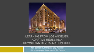 LEARNING FROM LOS ANGELES:
ADAPTIVE REUSE AS A
DOWNTOWN REVITALIZATION TOOL
Ken Bernstein, Principal City Planner
City of Los Angeles, Department of City Planning
 