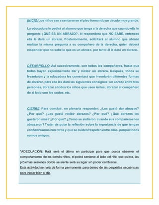 INICIO:Los niños van a sentarse en el piso formando un círculo muy grande.
La educadora le pedirá al alumno que tenga a la derecha que cuando ella le
pregunte ¿QUÉ ES UN ABRAZO?, él responderá que NO SABE, entonces
ella le dará un abrazo. Posteriormente, solicitará al alumno que abrazó
realizar la misma pregunta a su compañero de la derecha, quien deberá
responder que no sabe lo que es un abrazo, por tanto él le dará un abrazo.
DESARROLLO: Así sucesivamente, con todos los compañeros, hasta que
todos hayan experimentado dar y recibir un abrazo. Después, todos se
levantarán y la educadora les comentará que inventarán diferentes formas
de abrazar, para ello les dará las siguientes consignas: un abrazo entre tres
personas, abrazar a todos los niños que usen lentes, abrazar al compañero
de al lado con los codos, etc.
CIERRE: Para concluir, en plenaria responder: ¿Les gustó dar abrazos?
¿Por qué? ¿Les gustó recibir abrazos? ¿Por qué? ¿Qué abrazos les
gustaron más? ¿Por qué? ¿Cómo se sintieron cuando sus compañeros los
abrazaron? Tratar de guiar la reflexión sobre la importancia de que tengan
confianzaunos con otros y que se cuiden/respeten entre ellos, porque todos
somos amigos.
*ADECUACIÓN: Raúl será el último en participar para que pueda observar el
comportamiento de los demás niños, el podrá sentarse al lado del niño que quiera, las
próximas sesiones donde se siente será su lugar sin poder cambiarse.
Esta actividad se hará de forma permanente para dentro de las pequeñas secuencias
para iniciar bien el día.
 
