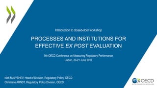 PROCESSES AND INSTITUTIONS FOR
EFFECTIVE EX POST EVALUATION
9th OECD Conference on Measuring Regulatory Performance
Lisbon, 20-21 June 2017
Nick MALYSHEV, Head of Division, Regulatory Policy, OECD
Christiane ARNDT, Regulatory Policy Division, OECD
Introduction to closed-door workshop
 