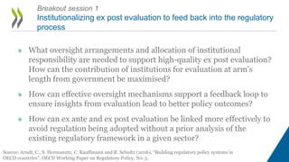 Breakout session 1
Institutionalizing ex post evaluation to feed back into the regulatory
process
Source: Arndt, C., S. Hermanutz, C. Kauffmann and R. Schultz (2016), “Building regulatory policy systems in
OECD countries”, OECD Working Paper on Regulatory Policy, No. 5.
» What oversight arrangements and allocation of institutional
responsibility are needed to support high-quality ex post evaluation?
How can the contribution of institutions for evaluation at arm’s
length from government be maximised?
» How can effective oversight mechanisms support a feedback loop to
ensure insights from evaluation lead to better policy outcomes?
» How can ex ante and ex post evaluation be linked more effectively to
avoid regulation being adopted without a prior analysis of the
existing regulatory framework in a given sector?
 