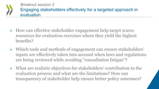 » How can effective stakeholder engagement help target scarce
resources for evaluation exercises where they yield the highest
benefits?
» Which tools and methods of engagement can ensure stakeholders’
inputs are effectively taken into account when laws and regulations
are being reviewed while avoiding “consultation fatigue”?
» What are realistic objectives for stakeholders’ contribution to the
evaluation process and what are the limitations? How can
transparency of stakeholder help ensure better policy outcomes?
Breakout session 2
Engaging stakeholders effectively for a targeted approach in
evaluation
 
