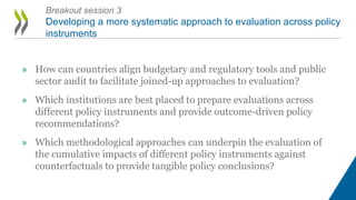» How can countries align budgetary and regulatory tools and public
sector audit to facilitate joined-up approaches to evaluation?
» Which institutions are best placed to prepare evaluations across
different policy instruments and provide outcome-driven policy
recommendations?
» Which methodological approaches can underpin the evaluation of
the cumulative impacts of different policy instruments against
counterfactuals to provide tangible policy conclusions?
Breakout session 3
Developing a more systematic approach to evaluation across policy
instruments
 