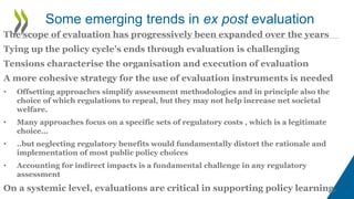 The scope of evaluation has progressively been expanded over the years
Tying up the policy cycle’s ends through evaluation is challenging
Tensions characterise the organisation and execution of evaluation
A more cohesive strategy for the use of evaluation instruments is needed
• Offsetting approaches simplify assessment methodologies and in principle also the
choice of which regulations to repeal, but they may not help increase net societal
welfare.
• Many approaches focus on a specific sets of regulatory costs , which is a legitimate
choice…
• ..but neglecting regulatory benefits would fundamentally distort the rationale and
implementation of most public policy choices
• Accounting for indirect impacts is a fundamental challenge in any regulatory
assessment
On a systemic level, evaluations are critical in supporting policy learning.
Some emerging trends in ex post evaluation
 
