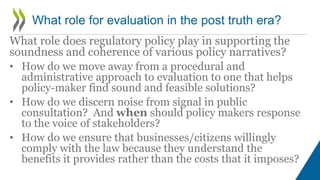 What role does regulatory policy play in supporting the
soundness and coherence of various policy narratives?
• How do we move away from a procedural and
administrative approach to evaluation to one that helps
policy-maker find sound and feasible solutions?
• How do we discern noise from signal in public
consultation? And when should policy makers response
to the voice of stakeholders?
• How do we ensure that businesses/citizens willingly
comply with the law because they understand the
benefits it provides rather than the costs that it imposes?
What role for evaluation in the post truth era?
 