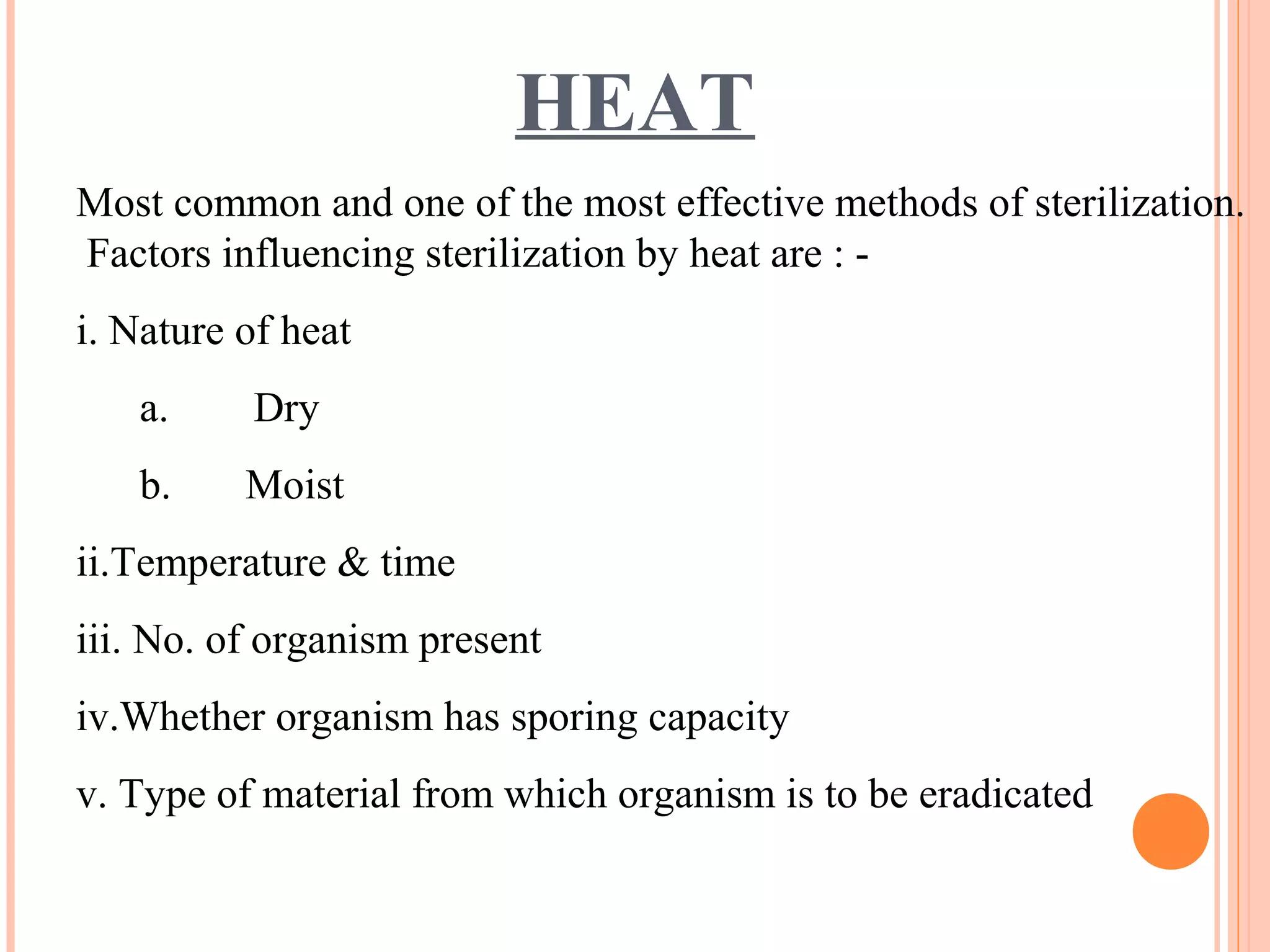 HEAT
Most common and one of the most effective methods of sterilization.
Factors influencing sterilization by heat are : -
i. Nature of heat
a. Dry
b. Moist
ii.Temperature & time
iii. No. of organism present
iv.Whether organism has sporing capacity
v. Type of material from which organism is to be eradicated
 