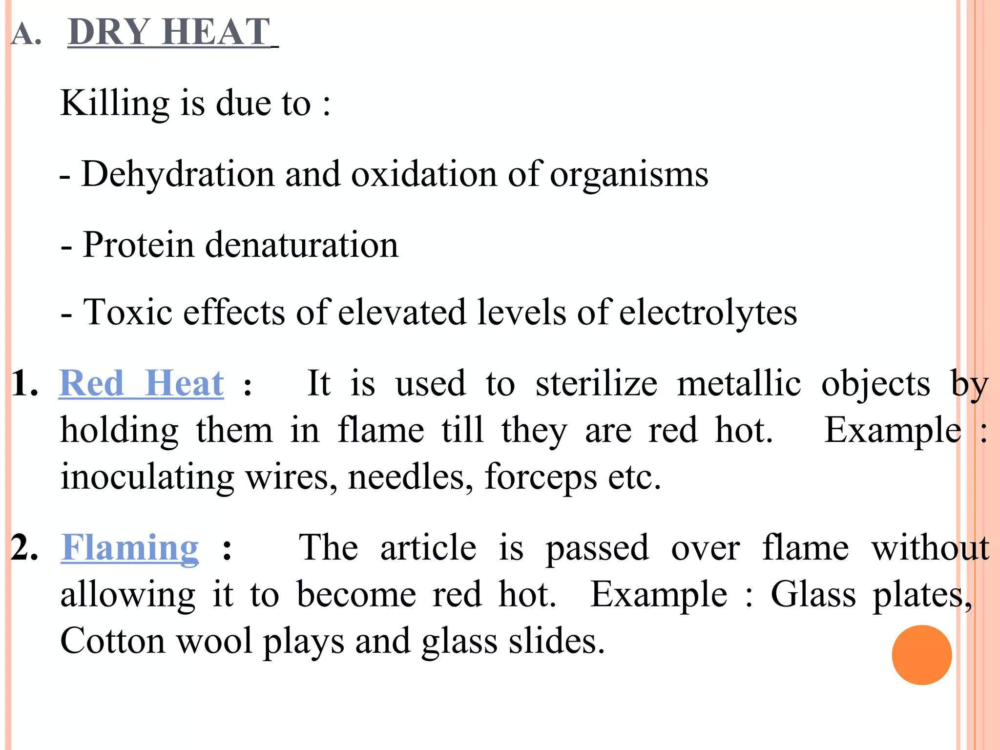 A. DRY HEAT
Killing is due to :
- Dehydration and oxidation of organisms
- Protein denaturation
- Toxic effects of elevated levels of electrolytes
1. Red Heat : It is used to sterilize metallic objects by
holding them in flame till they are red hot. Example :
inoculating wires, needles, forceps etc.
2. Flaming : The article is passed over flame without
allowing it to become red hot. Example : Glass plates,
Cotton wool plays and glass slides.
 