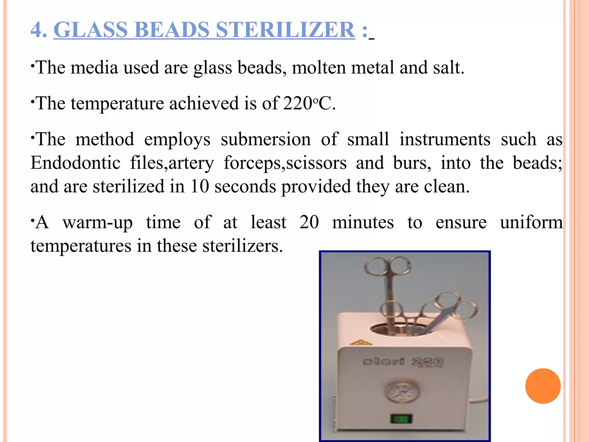 4. GLASS BEADS STERILIZER :
•The media used are glass beads, molten metal and salt.
•The temperature achieved is of 220o
C.
•The method employs submersion of small instruments such as
Endodontic files,artery forceps,scissors and burs, into the beads;
and are sterilized in 10 seconds provided they are clean.
•A warm-up time of at least 20 minutes to ensure uniform
temperatures in these sterilizers.
 