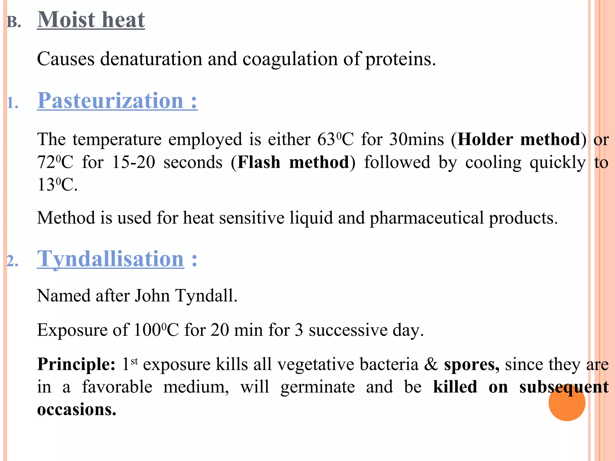 B. Moist heat
Causes denaturation and coagulation of proteins.
1. Pasteurization :
The temperature employed is either 630
C for 30mins (Holder method) or
720
C for 15-20 seconds (Flash method) followed by cooling quickly to
130
C.
Method is used for heat sensitive liquid and pharmaceutical products.
2. Tyndallisation :
Named after John Tyndall.
Exposure of 1000
C for 20 min for 3 successive day.
Principle: 1st
exposure kills all vegetative bacteria & spores, since they are
in a favorable medium, will germinate and be killed on subsequent
occasions.
 