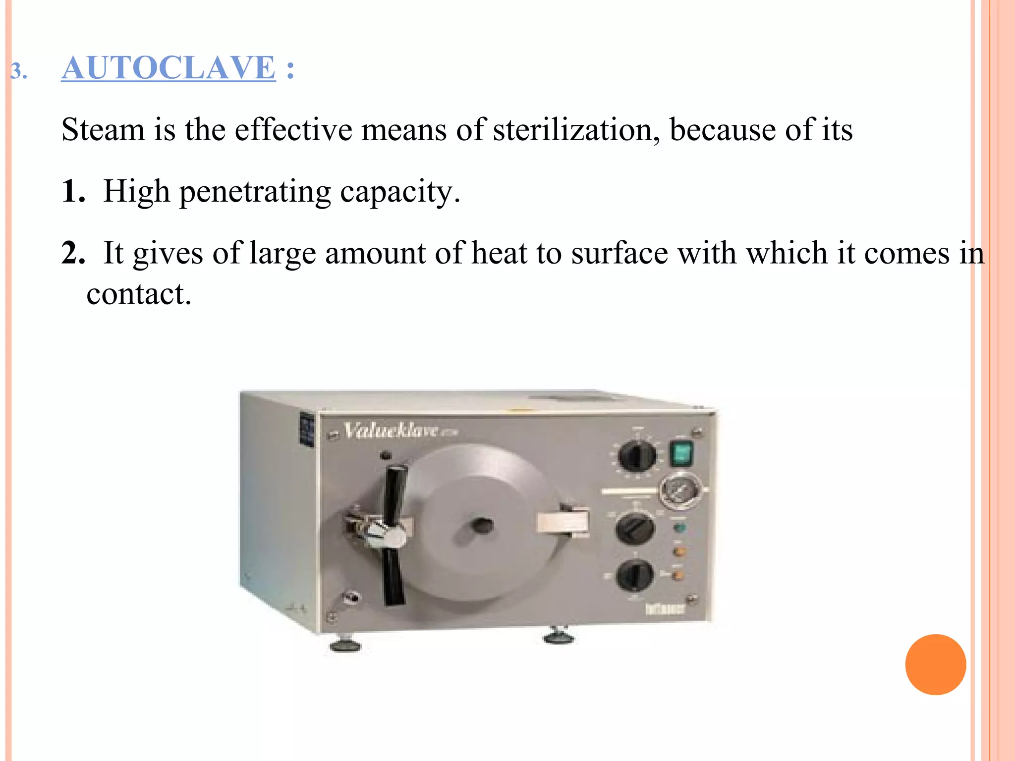 3. AUTOCLAVE :
Steam is the effective means of sterilization, because of its
1. High penetrating capacity.
2. It gives of large amount of heat to surface with which it comes in
contact.
 