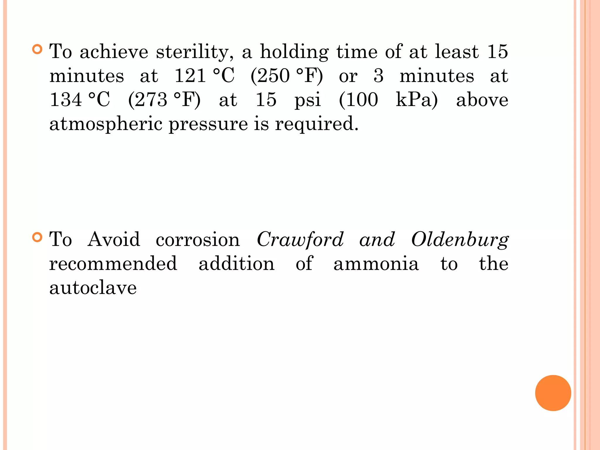  To achieve sterility, a holding time of at least 15
minutes at 121 °C (250 °F) or 3 minutes at
134 °C (273 °F) at 15 psi (100 kPa) above
atmospheric pressure is required.
 To Avoid corrosion Crawford and Oldenburg
recommended addition of ammonia to the
autoclave
 