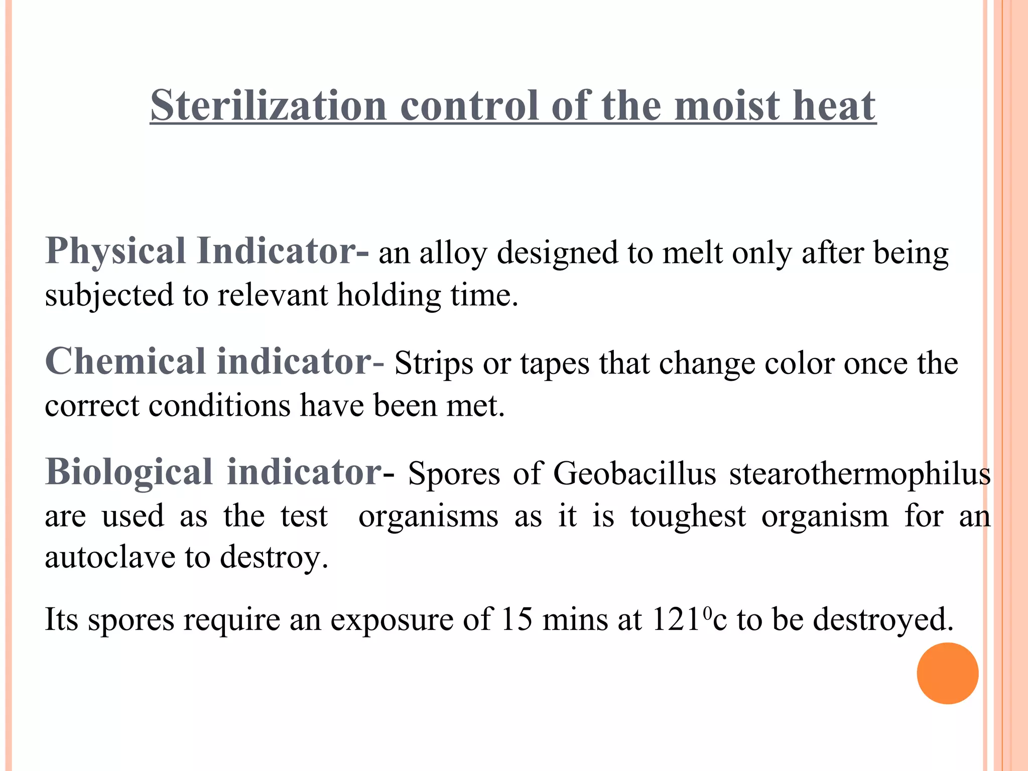 Sterilization control of the moist heat
Physical Indicator- an alloy designed to melt only after being
subjected to relevant holding time.
Chemical indicator- Strips or tapes that change color once the
correct conditions have been met.
Biological indicator- Spores of Geobacillus stearothermophilus
are used as the test organisms as it is toughest organism for an
autoclave to destroy.
Its spores require an exposure of 15 mins at 1210
c to be destroyed.
 