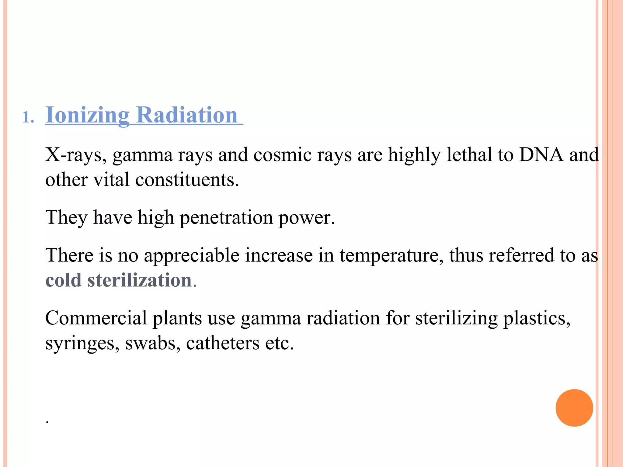 1. Ionizing Radiation
X-rays, gamma rays and cosmic rays are highly lethal to DNA and
other vital constituents.
They have high penetration power.
There is no appreciable increase in temperature, thus referred to as
cold sterilization.
Commercial plants use gamma radiation for sterilizing plastics,
syringes, swabs, catheters etc.
.
 