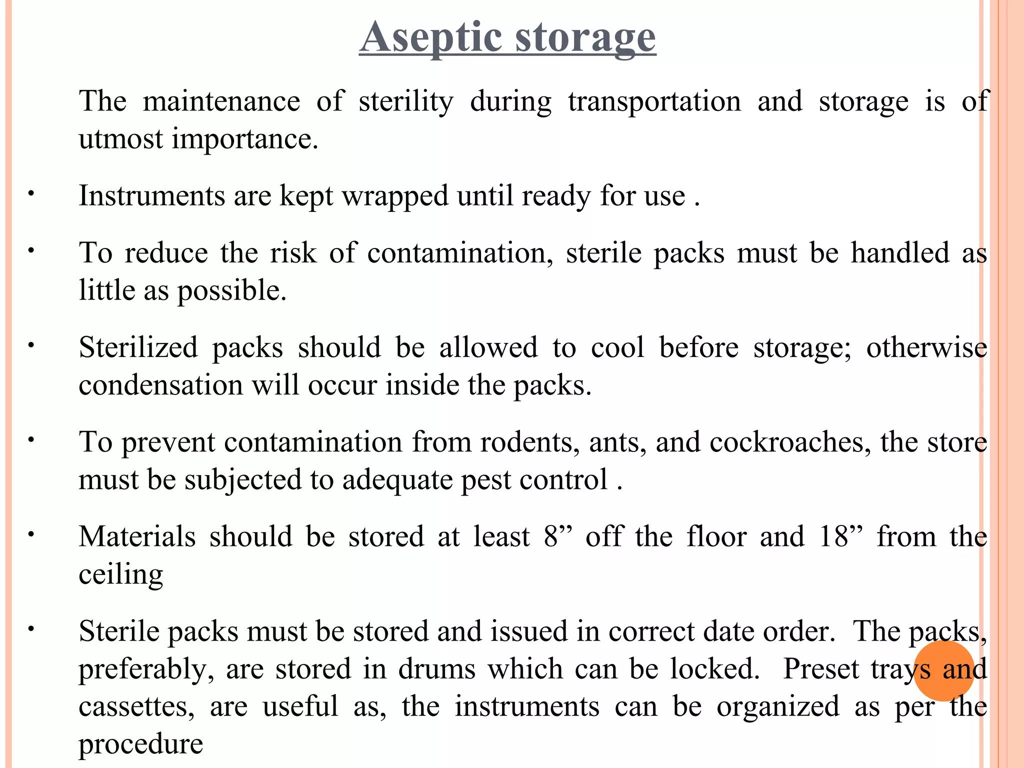 Aseptic storage
The maintenance of sterility during transportation and storage is of
utmost importance.
• Instruments are kept wrapped until ready for use .
• To reduce the risk of contamination, sterile packs must be handled as
little as possible.
• Sterilized packs should be allowed to cool before storage; otherwise
condensation will occur inside the packs.
• To prevent contamination from rodents, ants, and cockroaches, the store
must be subjected to adequate pest control .
• Materials should be stored at least 8” off the floor and 18” from the
ceiling
• Sterile packs must be stored and issued in correct date order. The packs,
preferably, are stored in drums which can be locked. Preset trays and
cassettes, are useful as, the instruments can be organized as per the
procedure
 