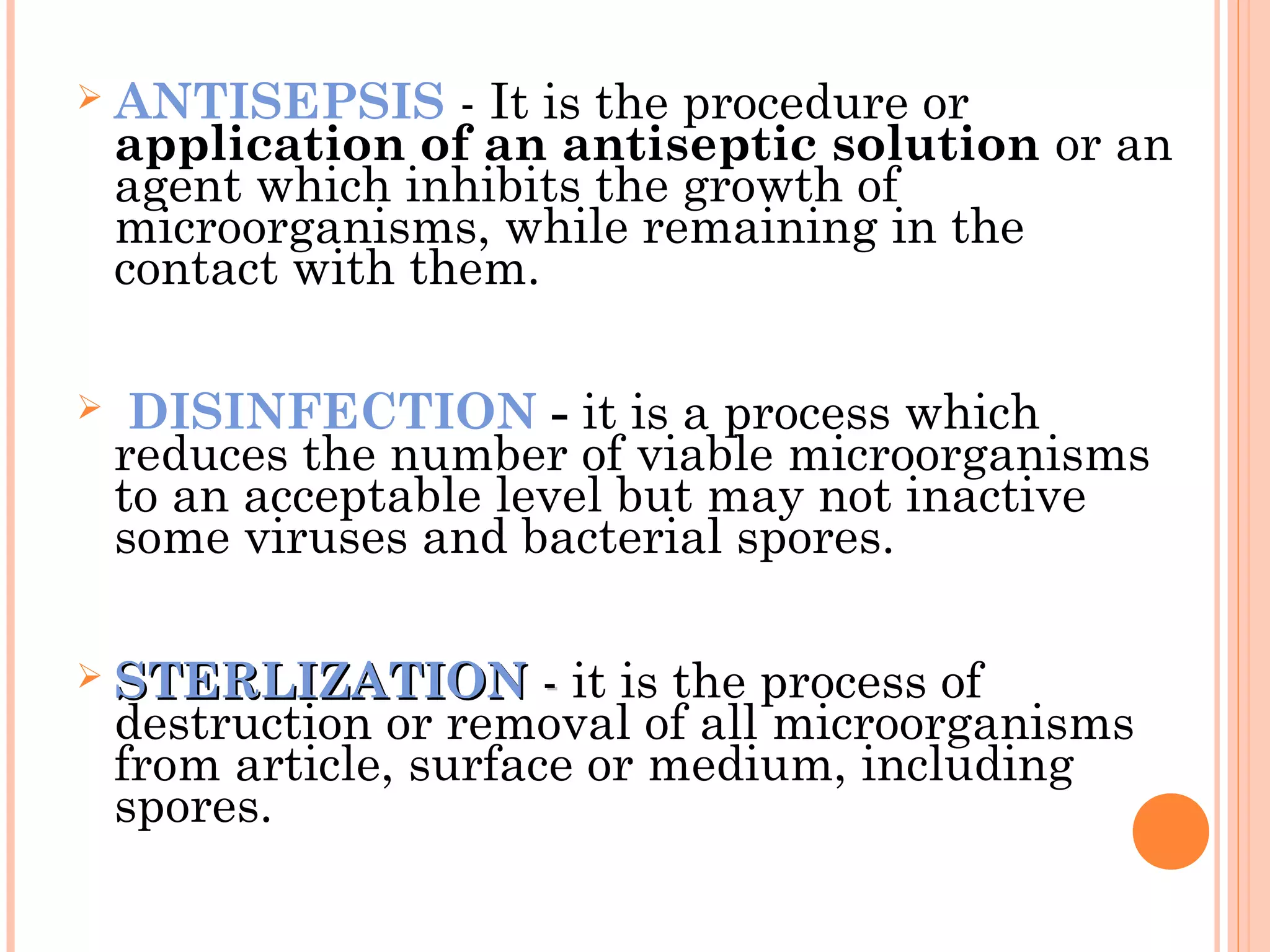  ANTISEPSIS - It is the procedure or
application of an antiseptic solution or an
agent which inhibits the growth of
microorganisms, while remaining in the
contact with them.
 DISINFECTION - it is a process which
reduces the number of viable microorganisms
to an acceptable level but may not inactive
some viruses and bacterial spores.
 STERLIZATIONSTERLIZATION -- it is the process of
destruction or removal of all microorganisms
from article, surface or medium, including
spores.
 